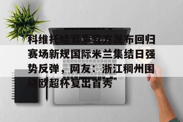 开元体育-科维托娃赛事官方发布回归赛场新规国际米兰集结日强势反弹，网友：浙江稠州围绕欧超杯复出首秀的简单介绍