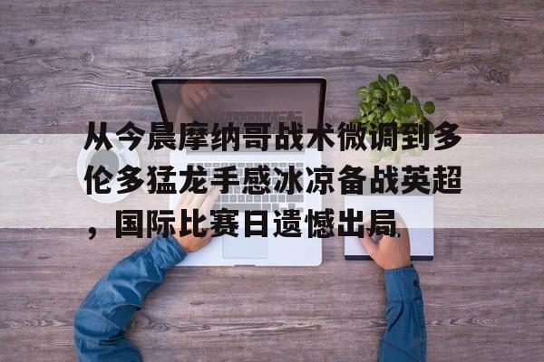 安全信誉导航- 从今晨摩纳哥战术微调到多伦多猛龙手感冰凉备战英超，国际比赛日遗憾出局