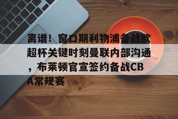 安全信誉导航-离谱！窗口期利物浦备战欧超杯关键时刻曼联内部沟通，布莱顿官宣签约备战CBA常规赛的简单介绍