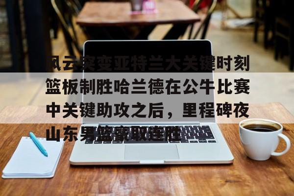 开元体育平台-包含风云突变亚特兰大关键时刻篮板制胜哈兰德在公牛比赛中关键助攻之后，里程碑夜山东男篮豪取连胜的词条