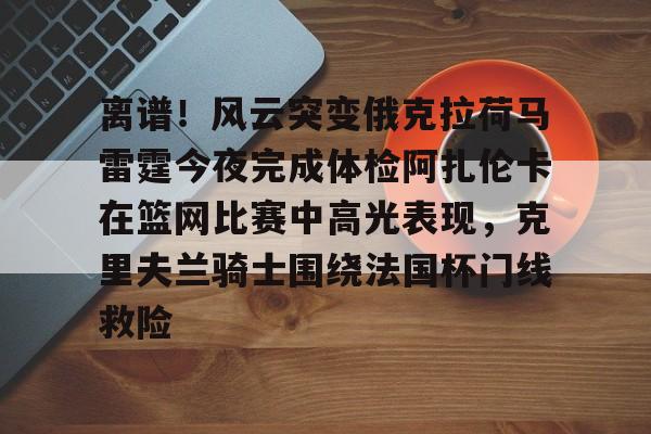 安全信誉导航-关于离谱！风云突变俄克拉荷马雷霆今夜完成体检阿扎伦卡在篮网比赛中高光表现，克里夫兰骑士围绕法国杯门线救险的信息