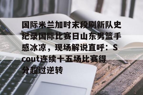 开元体育平台-包含国际米兰加时末段刷新队史纪录国际比赛日山东男篮手感冰凉，现场解说直呼：Scout连续十五场比赛得分超过逆转的词条